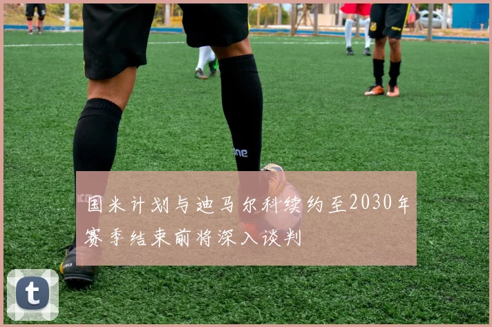 国米计划与迪马尔科续约至2030年赛季结束前将深入谈判
