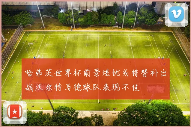 哈弗茨世界杯前景堪忧或将替补出战沃尔特马德球队表现不佳