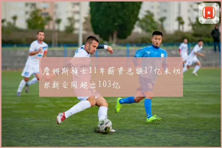 詹姆斯骑士11年薪资总额17亿米切尔新合同超出103亿