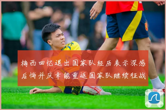 梅西回忆退出国家队经历表示深感后悔并庆幸能重返国家队继续征战