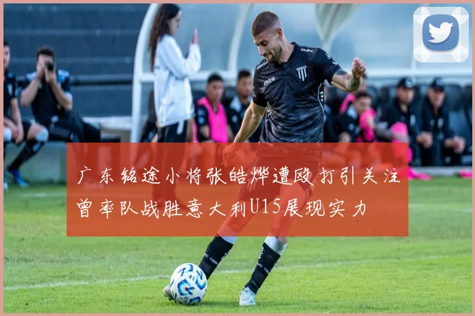 广东铭途小将张皓烨遭殴打引关注曾率队战胜意大利U15展现实力