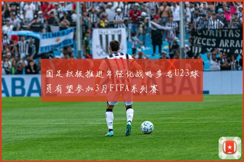 国足积极推进年轻化战略多名U23球员有望参加3月FIFA系列赛