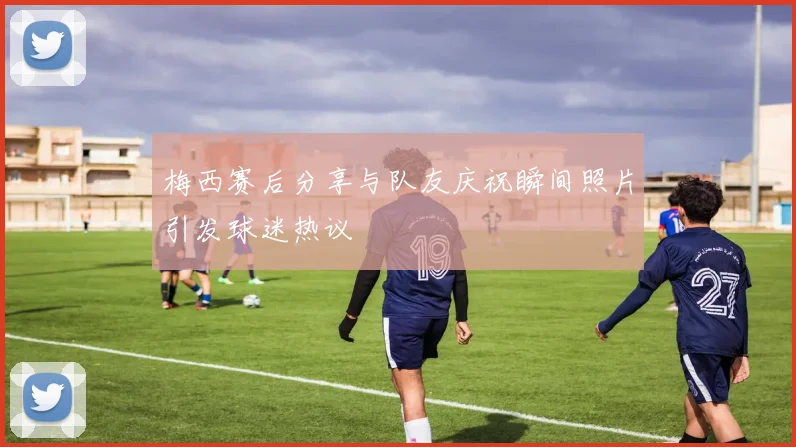 梅西赛后分享与队友庆祝瞬间照片引发球迷热议