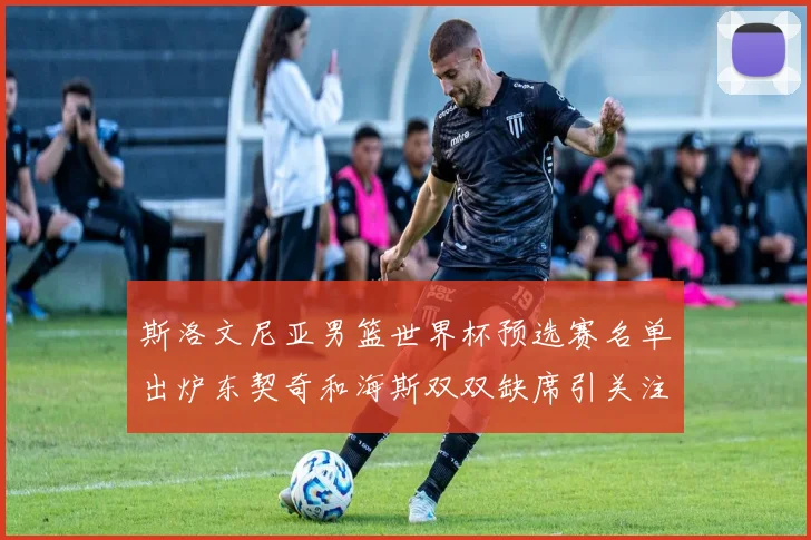 斯洛文尼亚男篮世界杯预选赛名单出炉东契奇和海斯双双缺席引关注