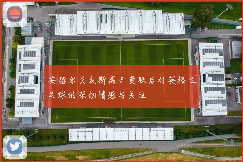 安赫尔戈麦斯离开曼联后对英格兰足球的深切情感与关注