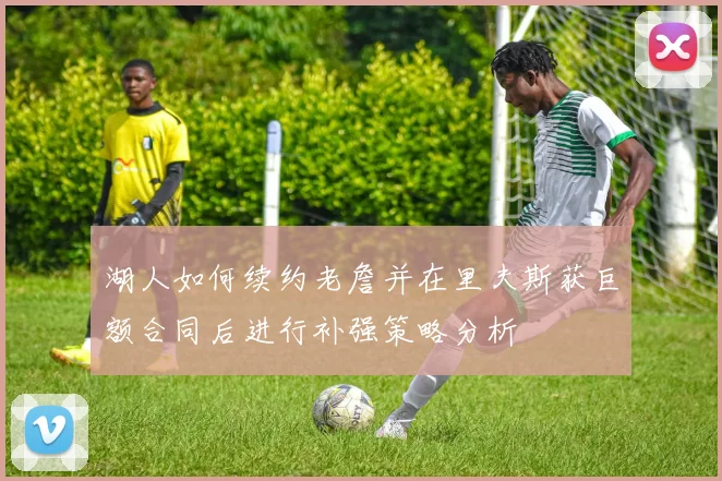 湖人如何续约老詹并在里夫斯获巨额合同后进行补强策略分析