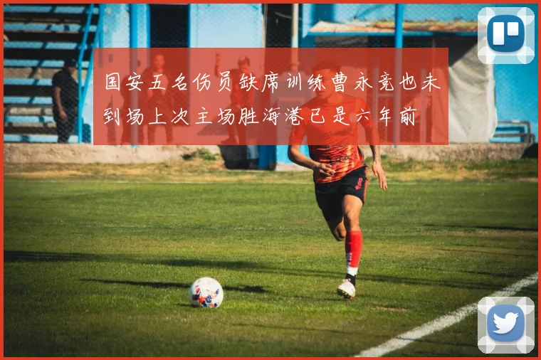 国安五名伤员缺席训练曹永竞也未到场上次主场胜海港已是六年前