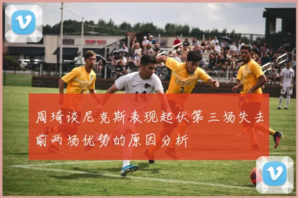 周琦谈尼克斯表现起伏第三场失去前两场优势的原因分析