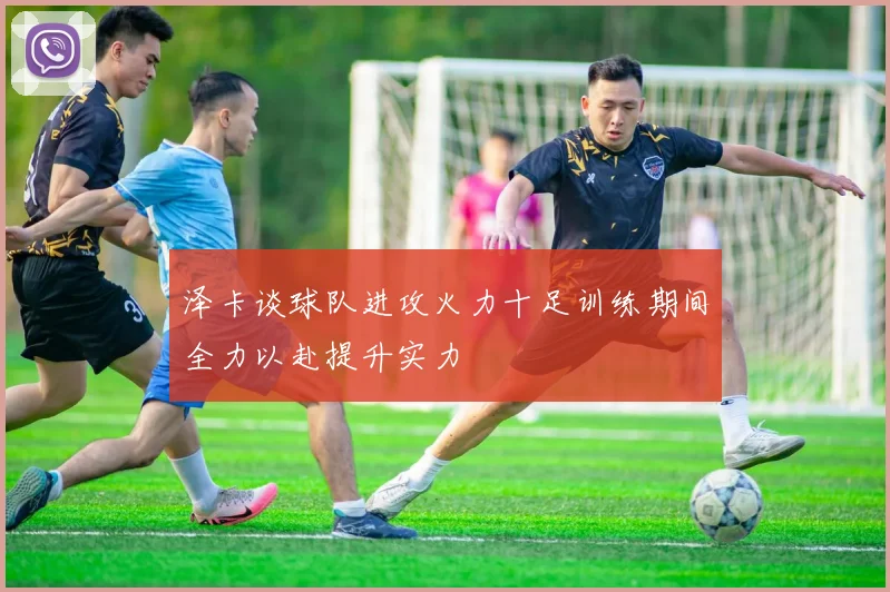 泽卡谈球队进攻火力十足训练期间全力以赴提升实力