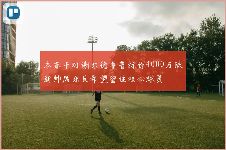 本菲卡对谢尔德鲁普标价4000万欧新帅席尔瓦希望留住核心球员