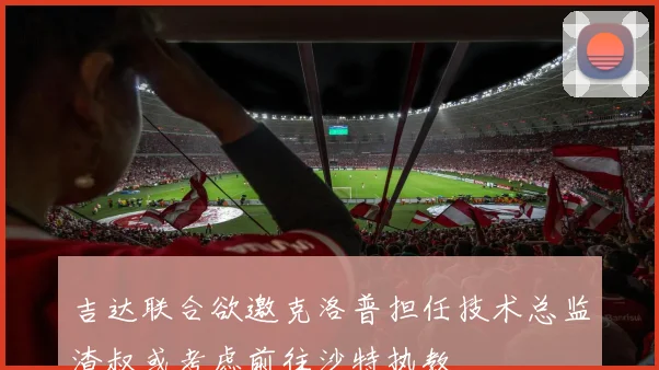 吉达联合欲邀克洛普担任技术总监渣叔或考虑前往沙特执教