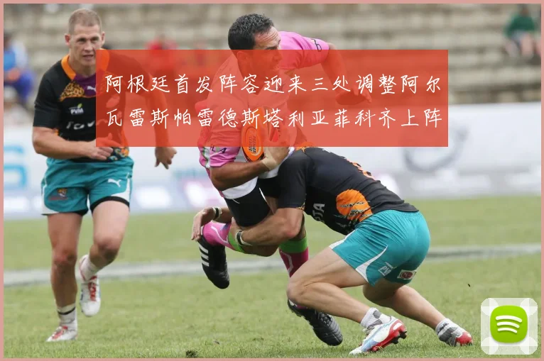 阿根廷首发阵容迎来三处调整阿尔瓦雷斯帕雷德斯塔利亚菲科齐上阵