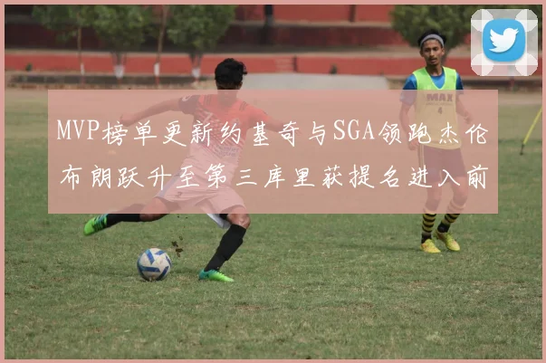 MVP榜单更新约基奇与SGA领跑杰伦布朗跃升至第三库里获提名进入前十