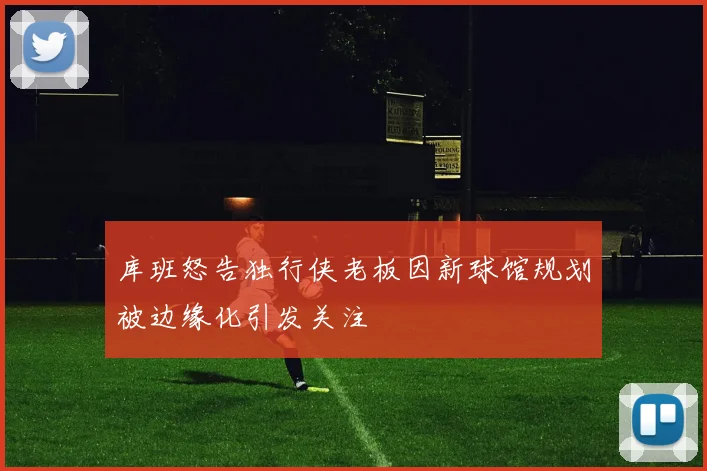 库班怒告独行侠老板因新球馆规划被边缘化引发关注