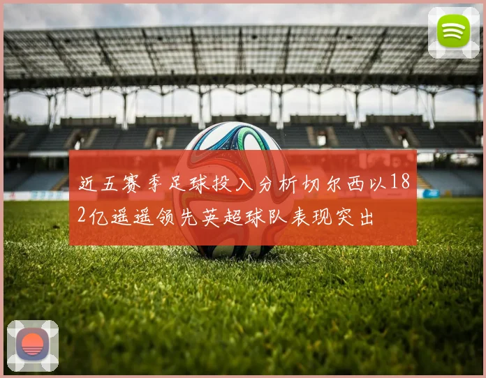 近五赛季足球投入分析切尔西以182亿遥遥领先英超球队表现突出
