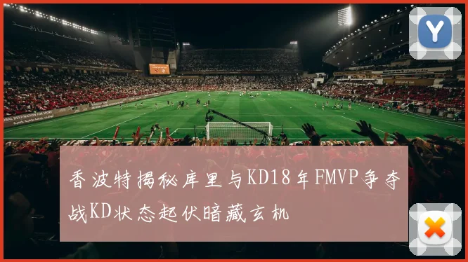 香波特揭秘库里与KD18年FMVP争夺战KD状态起伏暗藏玄机