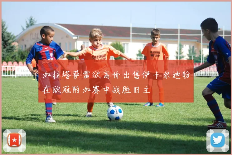 加拉塔萨雷欲高价出售伊卡尔迪盼在欧冠附加赛中战胜旧主