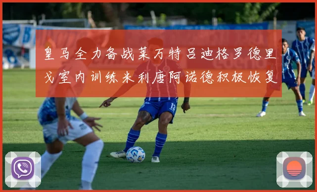 皇马全力备战莱万特吕迪格罗德里戈室内训练米利唐阿诺德积极恢复状态