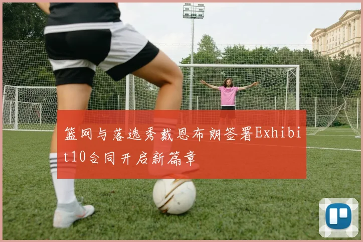篮网与落选秀戴恩布朗签署Exhibit10合同开启新篇章