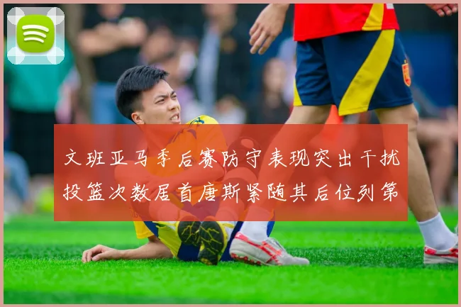 文班亚马季后赛防守表现突出干扰投篮次数居首唐斯紧随其后位列第五