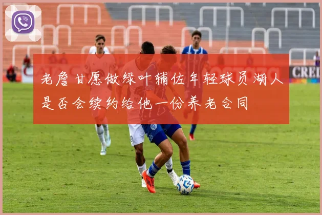 老詹甘愿做绿叶辅佐年轻球员湖人是否会续约给他一份养老合同