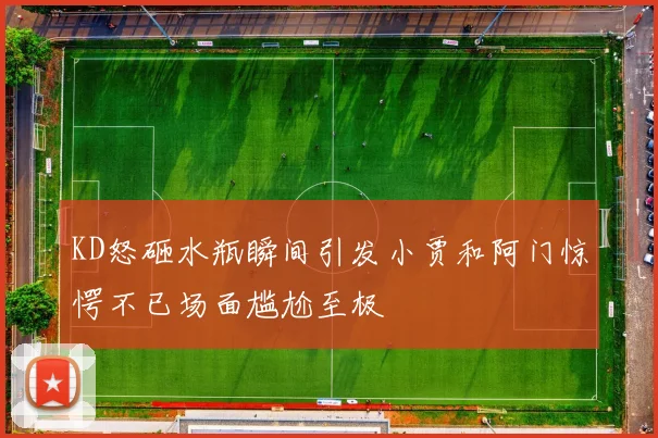 KD怒砸水瓶瞬间引发小贾和阿门惊愕不已场面尴尬至极