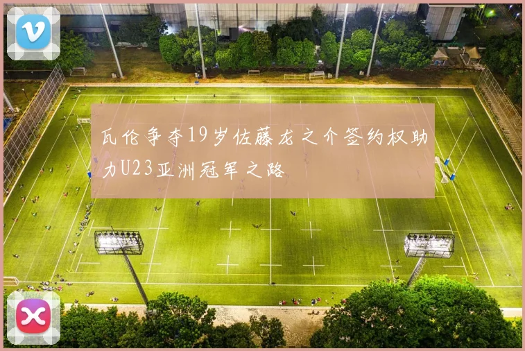 瓦伦争夺19岁佐藤龙之介签约权助力U23亚洲冠军之路