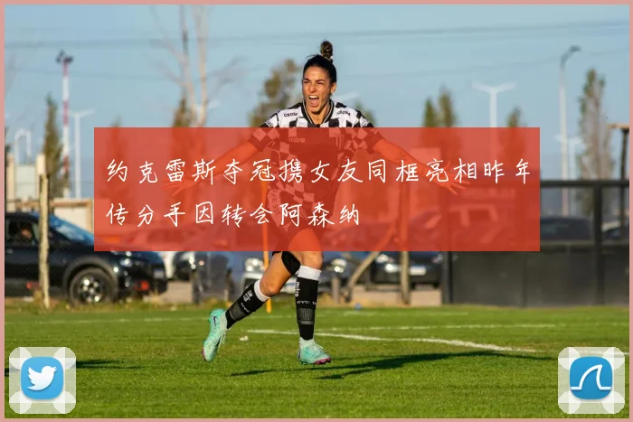 约克雷斯夺冠携女友同框亮相昨年传分手因转会阿森纳