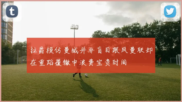 拉爵模仿曼城并非盲目跟风曼联却在重蹈覆辙中浪费宝贵时间