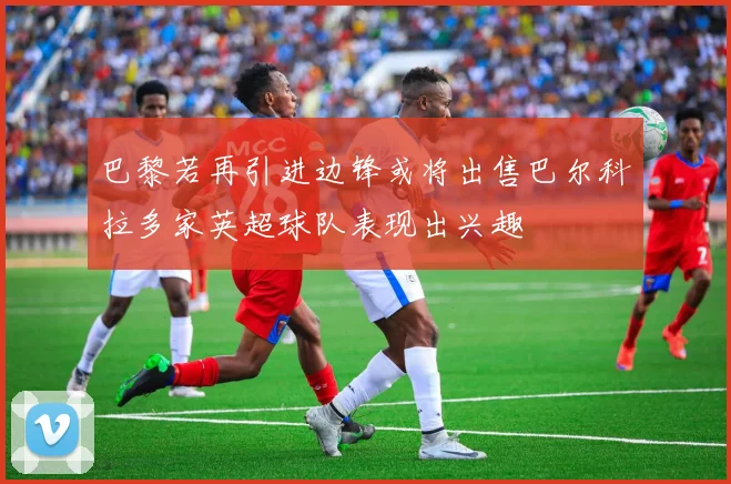 巴黎若再引进边锋或将出售巴尔科拉多家英超球队表现出兴趣