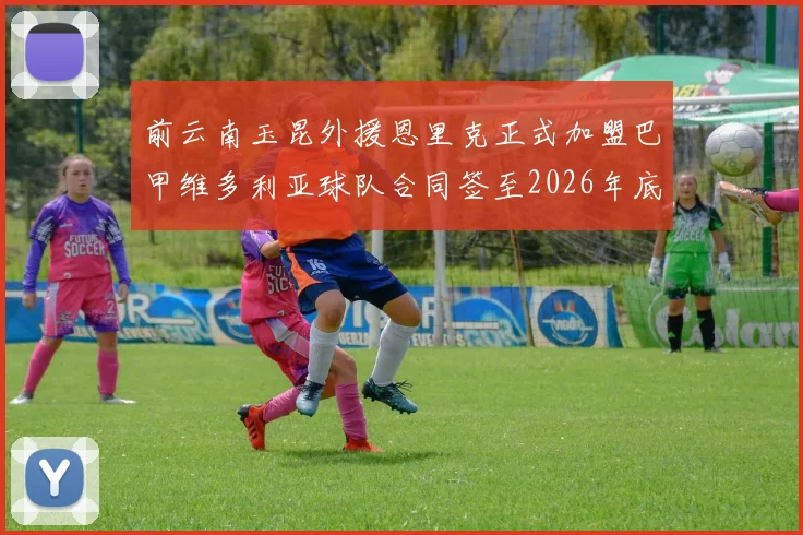 前云南玉昆外援恩里克正式加盟巴甲维多利亚球队合同签至2026年底