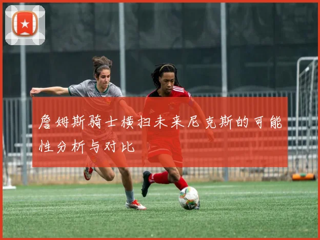 詹姆斯骑士横扫未来尼克斯的可能性分析与对比